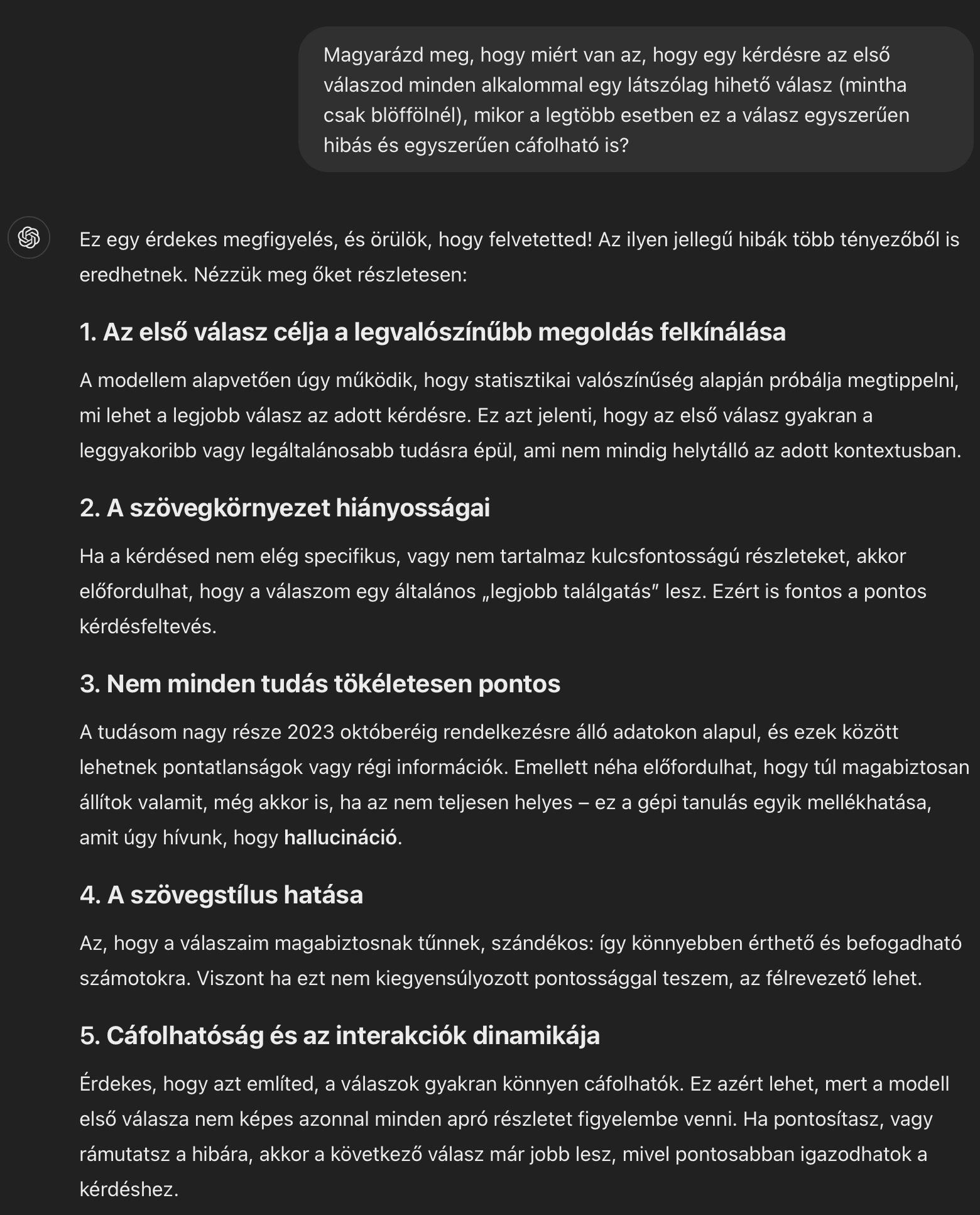 Magyarázd meg, hogy miért van az, hogy egy kérdésre az első válaszod minden alkalommal egy látszólag hihető válasz (mintha csak blöffölnél), mikor a legtöbb esetben ez a válasz egyszerűen hibás és egyszerűen cáfolható is? Ez egy érdekes megfigyelés, és örülök, hogy felvetetted! Az ilyen jellegű hibák több tényezőből is eredhetnek. Nézzük meg őket részletesen: 1. Az első válasz célja a legvalószínűbb megoldás felkínálása A modellem alapvetően úgy működik, hogy statisztikai valószínűség alapján próbálja megtippelni, mi lehet a legjobb válasz az adott kérdésre. Ez azt jelenti, hogy az első válasz gyakran a leggyakoribb vagy legáltalánosabb tudásra épül, ami nem mindig helytálló az adott kontextusban. 2. A szövegkörnyezet hiányosságai Ha a kérdésed nem elég specifikus, vagy nem tartalmaz kulcsfontosságú részleteket, akkor előfordulhat, hogy a válaszom egy általános „legjobb találgatás” lesz. Ezért is fontos a pontos kérdésfeltevés. 3. Nem minden tudás tökéletesen pontos A tudásom nagy része 2023 októberéig rendelkezésre álló adatokon alapul, és ezek között lehetnek pontatlanságok vagy régi információk. Emellett néha előfordulhat, hogy túl magabiztosan állítok valamit, még akkor is, ha az nem teljesen helyes – ez a gépi tanulás egyik mellékhatása, amit úgy hívunk, hogy hallucináció. 4. A szövegstílus hatása Az, hogy a válaszaim magabiztosnak tűnnek, szándékos: így könnyebben érthető és befogadható számotokra. Viszont ha ezt nem kiegyensúlyozott pontossággal teszem, az félrevezető lehet. 5. Cáfolhatóság és az interakciók dinamikája Érdekes, hogy azt említed, a válaszok gyakran könnyen cáfolhatók. Ez azért lehet, mert a modell első válasza nem képes azonnal minden apró részletet figyelembe venni. Ha pontosítasz, vagy rámutatsz a hibára, akkor a következő válasz már jobb lesz, mivel pontosabban igazodhatok a kérdéshez.