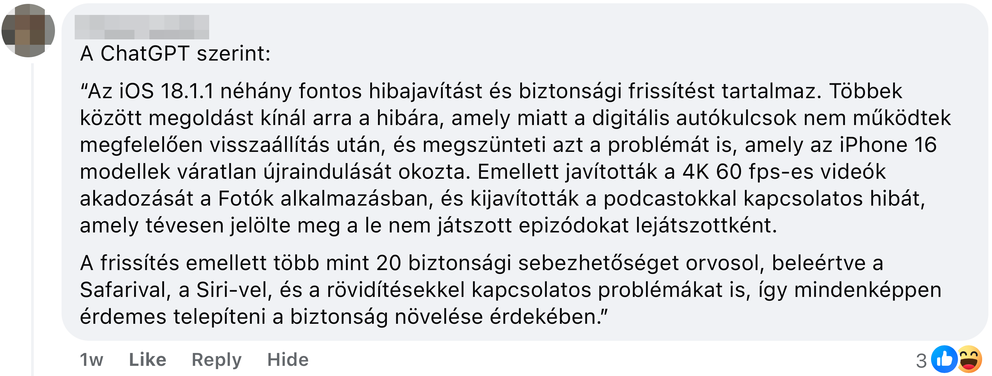 A ChatGPT szerint: “Az iOS 18.1.1 néhány fontos hibajavítást és biztonsági frissítést tartalmaz. Többek között megoldást kínál arra a hibára, amely miatt a digitális autókulcsok nem működtek megfelelően visszaállítás után, és megszünteti azt a problémát is, amely az iPhone 16 modellek váratlan újraindulását okozta. Emellett javították a 4K 60 fps-es videók akadozását a Fotók alkalmazásban, és kijavították a podcastokkal kapcsolatos hibát, amely tévesen jelölte meg a le nem játszott epizódokat lejátszottként. A frissítés emellett több mint 20 biztonsági sebezhetőséget orvosol, beleértve a Safarival, a Siri-vel, és a rövidítésekkel kapcsolatos problémákat is, így mindenképpen érdemes telepíteni a biztonság növelése érdekében￼.”