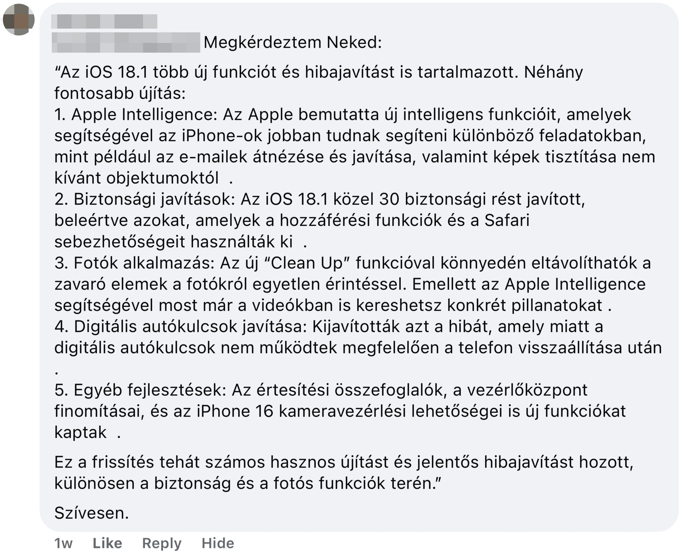 Megkérdeztem Neked: “Az iOS 18.1 több új funkciót és hibajavítást is tartalmazott. Néhány fontosabb újítás: 1. Apple Intelligence: Az Apple bemutatta új intelligens funkcióit, amelyek segítségével az iPhone-ok jobban tudnak segíteni különböző feladatokban, mint például az e-mailek átnézése és javítása, valamint képek tisztítása nem kívánt objektumoktól ￼ ￼. 2. Biztonsági javítások: Az iOS 18.1 közel 30 biztonsági rést javított, beleértve azokat, amelyek a hozzáférési funkciók és a Safari sebezhetőségeit használták ki ￼ ￼. 3. Fotók alkalmazás: Az új “Clean Up” funkcióval könnyedén eltávolíthatók a zavaró elemek a fotókról egyetlen érintéssel. Emellett az Apple Intelligence segítségével most már a videókban is kereshetsz konkrét pillanatokat ￼. 4. Digitális autókulcsok javítása: Kijavították azt a hibát, amely miatt a digitális autókulcsok nem működtek megfelelően a telefon visszaállítása után ￼. 5. Egyéb fejlesztések: Az értesítési összefoglalók, a vezérlőközpont finomításai, és az iPhone 16 kameravezérlési lehetőségei is új funkciókat kaptak ￼ ￼. Ez a frissítés tehát számos hasznos újítást és jelentős hibajavítást hozott, különösen a biztonság és a fotós funkciók terén.” Szívesen.