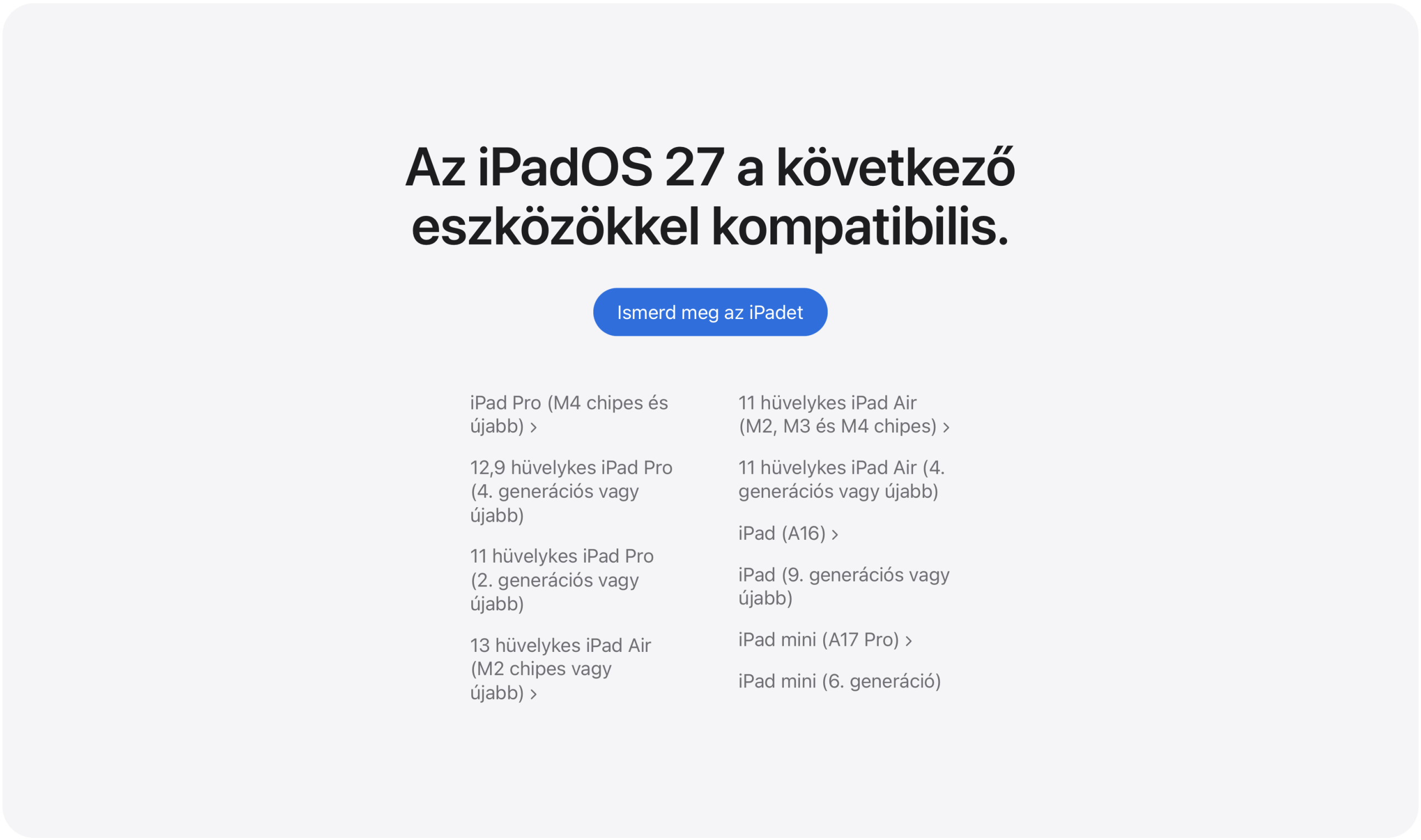 Az iPadOS 27 a következő eszközökkel kompatibilis: iPad Pro (M4 chipes és újabb), 12,9 hüvelykes iPad Pro (4. generációs vagy újabb), 11 hüvelykes iPad Pro (2. generációs vagy újabb), 13 hüvelykes iPad Air (M2 chipes vagy újabb), 11 hüvelykes iPad Air (M2, M3 és M4 chipes), 11 hüvelykes iPad Air (4. generációs vagy újabb), iPad (A16), iPad (9. generációs vagy újabb), iPad mini (A17 Pro), iPad mini (6. generáció).
