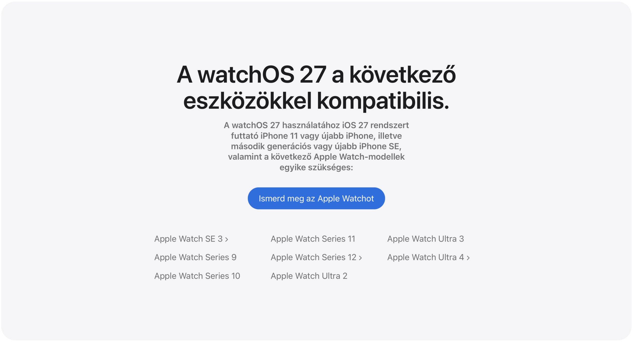A watchOS 27 a következő eszközökkel kompatibilis: Apple Watch SE 3, Apple Watch Series 9, Apple Watch Series 10, Apple Watch Series 11, Apple Watch Series 12, Apple Watch Ultra 2, Apple Watch Ultra 3, Apple Watch Ultra 4.